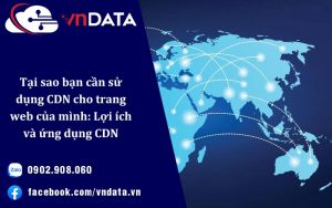 Tại sao bạn cần sử dụng CDN cho trang web của mình: Lợi ích và ứng dụng CDN